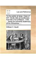 To the Public at Large. Case of W.F. Savill, Late an Auctioneer, from the 21st of March, 1794; ... Being an Authentic Testimony of His Innocence, ...