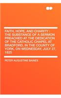 Faith, Hope, and Charity: The Substance of a Sermon Preached at the Dedication of the Catholic Chapel at Bradford, in the County of York, on Wednesday, July 27, 1825