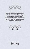 History of Congress: Exhibiting a Classification of the Proceedings of the Senate, and the House of Representatives. Vol. I. from March 4, 1789, to . of the Administration of General Washington