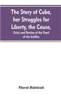 The story of Cuba, her struggles for liberty, the cause, crisis and destiny of the pearl of the Antilles