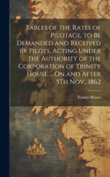 Tables of the Rates of Pilotage, to Be Demanded and Received by Pilots, Acting Under the Authority of the Corporation of Trinity House ... On and After 5Th Nov., 1862