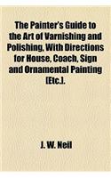 The Painter's Guide to the Art of Varnishing and Polishing, with Directions for House, Coach, Sign and Ornamental Painting [Etc.].