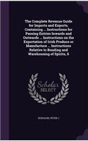 Complete Revenue Guide for Imports and Exports, Containing ... Instructions for Passing Entries Inwards and Outwards ... Instructions on the Exportation of Irish Produce or Manufacture ... Instructions Relative to Bonding and Warehousing of Spirits