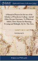 Manual of Prayers for the use of the Scholars of Winchester College. And all Other Devout Christians. To Which are Added, Three Hymns for Morning, Evening and Midnight. By Dr. Tho. Ken,