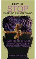 How to Stop Worrying and Start Living: Habits to Crush Unwanted Anxiety, Stress and Depression