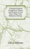Practical System of Algebra in Theory and Practice in Two Parts: With a New Method of Solving .