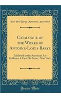 Catalogue of the Works of Antoine-Louis Barye: Exhibited at the American Art Galleries, 6 East 23d Street, New York (Classic Reprint)