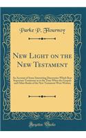 New Light on the New Testament: An Account of Some Interesting Discoveries Which Bear Important Testimony as to the Time When the Gospels and Other Books of the New Testament Were Written (Classic Reprint): An Account of Some Interesting Discoveries Which Bear Important Testimony as to the Time When the Gospels and Other Books of the New Testament Were 