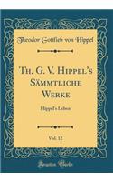 Th. G. V. Hippel's Sämmtliche Werke, Vol. 12: Hippel's Leben (Classic Reprint)