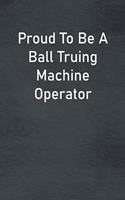 Proud To Be A Ball Truing Machine Operator: Lined Notebook For Men, Women And Co Workers