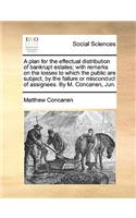 A Plan for the Effectual Distribution of Bankrupt Estates; With Remarks on the Losses to Which the Public Are Subject, by the Failure or Misconduct of Assignees. by M. Concanen, Jun.