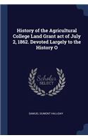 History of the Agricultural College Land Grant act of July 2, 1862. Devoted Largely to the History O