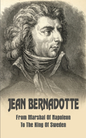 Jean Bernadotte: From Marshal Of Napoleon To The King Of Sweden: Karl Xiv Johan