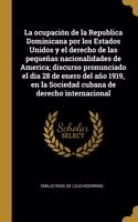 La ocupación de la Republica Dominicana por los Estados Unidos y el derecho de las pequeñas nacionalidades de America; discurso pronunciado el dia 28 de enero del año 1919, en la Sociedad cubana de derecho internacional