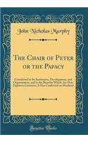 The Chair of Peter or the Papacy: Considered in Its Institution, Development, and Organization, and in the Benefits Which, for Over Eighteen Centuries, It Has Conferred on Mankind (Classic Reprint)