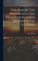 Bishop, The Pastor And The Preacher In Three Biographical Lectures
