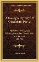 A Dialogue By Way Of Catechism, Part 2: Religious, Moral, And Philosophical, For Grown Men And Women (1872)