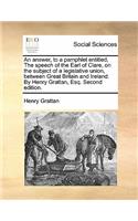 Answer, to a Pamphlet Entitled, the Speech of the Earl of Clare, on the Subject of a Legislative Union, Between Great Britain and Ireland. by Henry Grattan, Esq. Second Edition.
