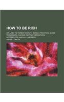How to Be Rich; Or a Key to Honest Wealth. Being a Practical Guide to Farmers, Clerks, Factory Operatives, Apprentices, and All Laborers