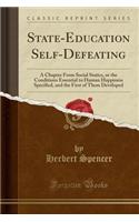 State-Education Self-Defeating: A Chapter from Social Statics, or the Conditions Essential to Human Happiness Specified, and the First of Them Developed (Classic Reprint)