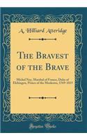 The Bravest of the Brave: Michel Ney, Marshal of France, Duke of Elchingen, Prince of the Moskowa, 1769-1815 (Classic Reprint)