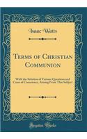 Terms of Christian Communion: With the Solution of Various Questions and Cases of Conscience, Arising From This Subject (Classic Reprint)