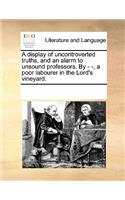 A Display of Uncontroverted Truths, and an Alarm to Unsound Professors. by - -, a Poor Labourer in the Lord's Vineyard.