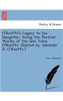 O'Keeffe's Legacy to His Daughter, Being the Poetical Works of the Late John O'Keeffe. [Edited by Adelaide D. O'Keeffe.]