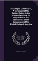 The Oregon Question; Or, a Statement of the British Claims to the Oregon Territory, in Opposition to the Pretensions of the Government of the United States of America