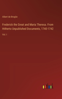 Frederick the Great and Maria Theresa. From Hitherto Unpublished Documents, 1740-1742