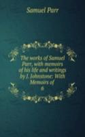 works of Samuel Parr, with memoirs of his life and writings by J. Johnstone: With Memoirs of .