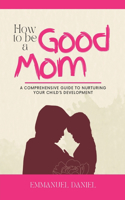How to be a Good Mom: A Comprehensive Guide to Nurturing Your Child's Development.