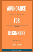 Abundance for Beginners. A Step-by-Step Guide to Attracting Wealth, Success and Happiness