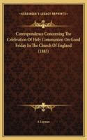 Correspondence Concerning The Celebration Of Holy Communion On Good Friday In The Church Of England (1883)