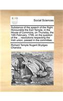 Substance of the speech of the Right Honourable the Earl Temple, in the House of Commons, on Thursday, the 14th February, 1799, on the question of the ... resolutions respecting the Irish union, passed in the committee.