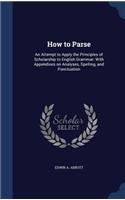 How to Parse: An Attempt to Apply the Principles of Scholarship to English Grammar: With Appendixes on Analyses, Spelling, and Punctuation