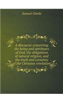 A Discourse Concerning the Being and Attributes of God, the Obligations of Natural Religion, and the Truth and Certainty of the Christian Revelation