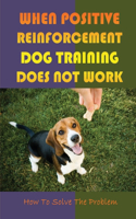 When Positive Reinforcement Dog Training Does Not Work: How To Solve The Problem: Train A Happy And Obedient Dog