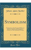Symbolism: Or Exposition of the Doctrinal Differences Between Catholics and Protestants as Evidence by Their Symbolical Writings (Classic Reprint)