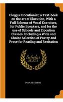 Clegg's Elocutionist; A Text-Book on the Art of Elocution, with a Full Scheme of Vocal Exercises, for Public Speakers, and for the Use of Schools and Elocution Classes. Including a Wide and Choice Selection of Poetry and Prose for Reading and Recit