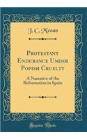 Protestant Endurance Under Popish Cruelty: A Narrative of the Reformation in Spain (Classic Reprint)