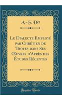 Le Dialecte EmployÃ© Par ChrÃ©tien de Troyes Dans Ses Oeuvres d'AprÃ¨s Des Ã?tudes RÃ©centes (Classic Reprint)