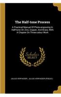 The Half-tone Process: A Practical Manual Of Photo-engraving In Half-tone On Zinc, Copper, And Brass, With A Chapter On Three-colour Work