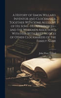 History of Simon Willard, Inventor and Clockmaker, Together With Some Account of His Sons--his Apprentices--and the Workmen Associated With Him, With Brief Notices of Other Clockmakers of the Family Name