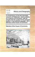 A critical history of the last important sessions of Parliament, which probably put a period to B-sh liberty. With an enquiry into the conduct of the principal leaders in that political campaign. By a Member of the House of Commons.