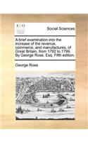 A Brief Examination Into the Increase of the Revenue, Commerce, and Manufactures, of Great Britain, from 1792 to 1799. by George Rose, Esq. Fifth Edition.: (English)
