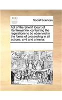 Act of the Sheriff Court of Renfrewshire; Containing the Regulations to Be Observed in the Forms of Proceeding in All Actions, Civil and Criminal.