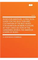 Roses for Amateurs: A Practical Guide for the Selection and Cultivation of the Best Roses for Exhibition or Mere Pleasure by That Large Section of the Gardening World, the Amateur Lovers of Roses