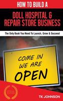 How to Build a Doll Hospital & Repair Store Business (Special Edition): The Only Book You Need to Launch, Grow & Succeed: The Only Book You Need to Launch, Grow & Succeed