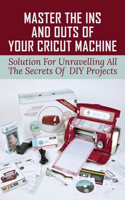 Master The Ins And Outs Of Your Cricut Machine: Solution For Unravelling All The Secrets Of DIY Projects: Cricut Maker For Beginners